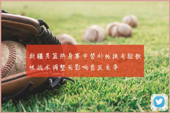 新疆男篮热身赛中替补轮换考验教练战术调整或影响首发竞争