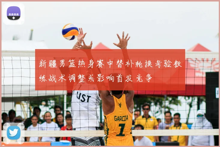 新疆男篮热身赛中替补轮换考验教练战术调整或影响首发竞争