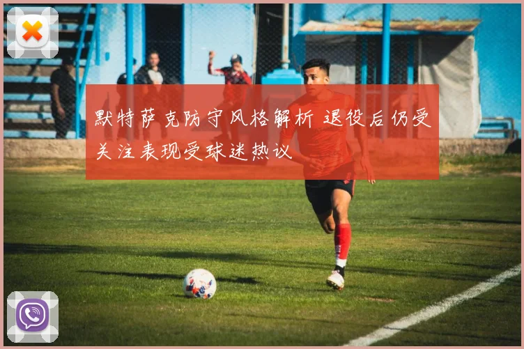 默特萨克防守风格解析 退役后仍受关注表现受球迷热议