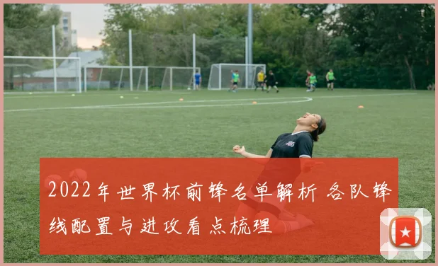 2022年世界杯前锋名单解析 各队锋线配置与进攻看点梳理