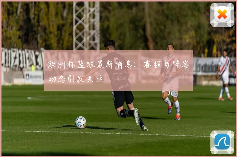 欧洲杯篮球最新消息:赛程与阵容动态引发关注