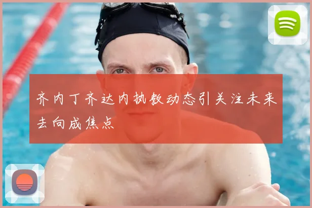 齐内丁齐达内执教动态引关注未来去向成焦点