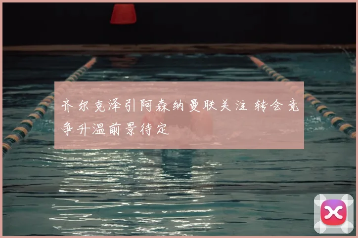齐尔克泽引阿森纳曼联关注 转会竞争升温前景待定
