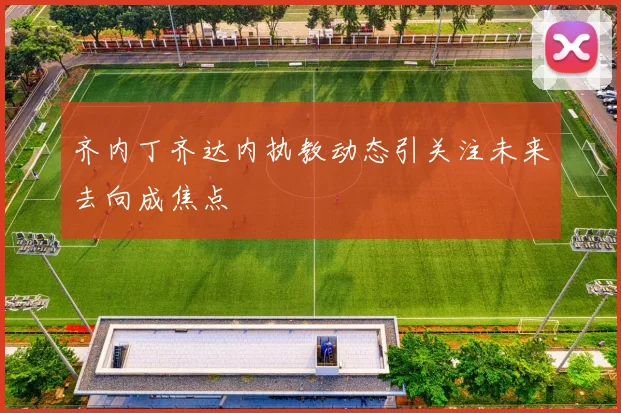 齐内丁齐达内执教动态引关注未来去向成焦点