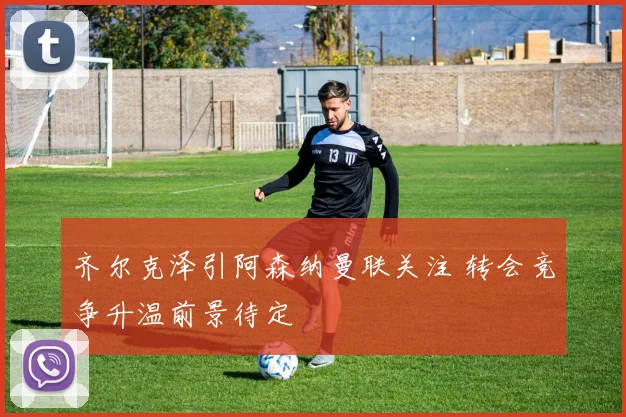 齐尔克泽引阿森纳曼联关注 转会竞争升温前景待定