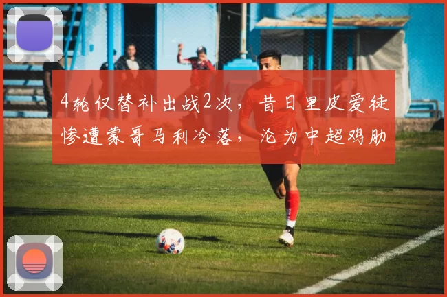 4轮仅替补出战2次，昔日里皮爱徒惨遭蒙哥马利冷落，沦为中超鸡肋