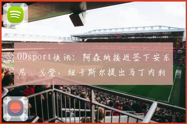 ODsport快讯：阿森纳接近签下安东尼・戈登，纽卡斯尔提出马丁内利交换条件_交易_球员_谈判