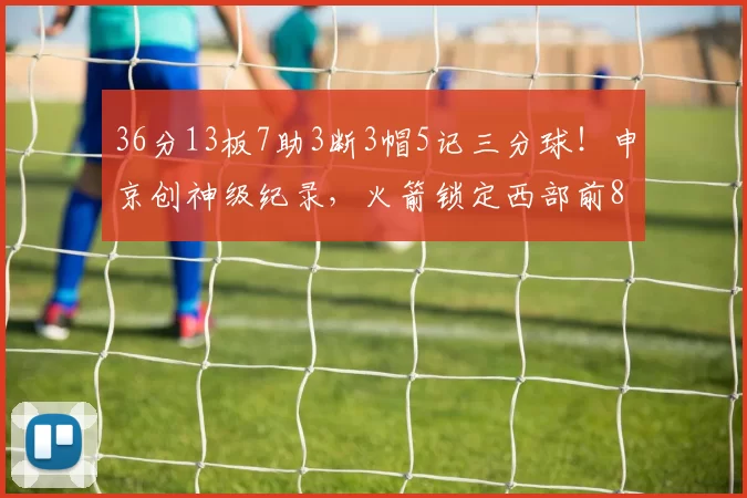 36分13板7助3断3帽5记三分球！申京创神级纪录，火箭锁定西部前8