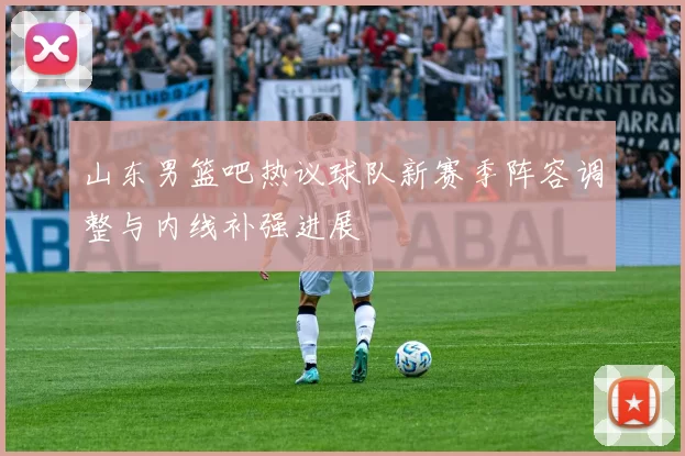 山东男篮吧热议球队新赛季阵容调整与内线补强进展