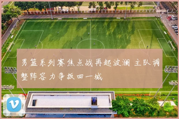 男篮系列赛焦点战再起波澜 主队调整阵容力争扳回一城