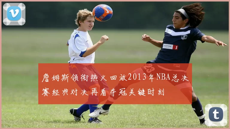 詹姆斯领衔热火回放2013年NBA总决赛经典对决再看夺冠关键时刻