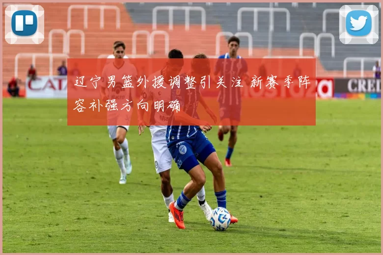 辽宁男篮外援调整引关注 新赛季阵容补强方向明确