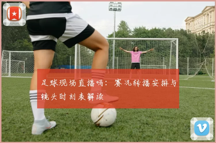 足球现场直播吗：赛况转播安排与镜头时刻表解读