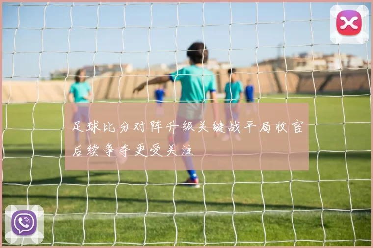 足球比分对阵升级关键战平局收官后续争夺更受关注