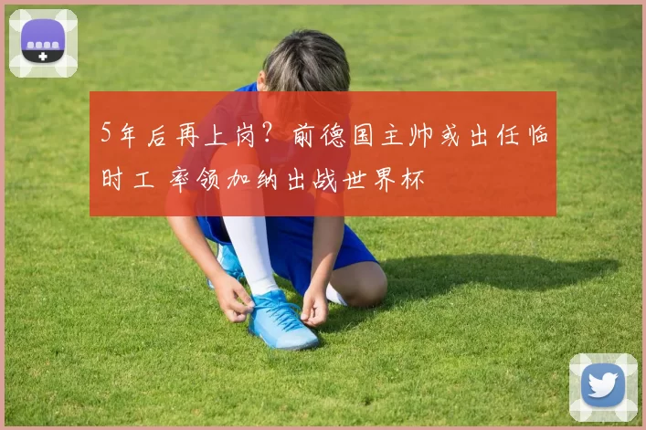 5年后再上岗？前德国主帅或出任临时工 率领加纳出战世界杯