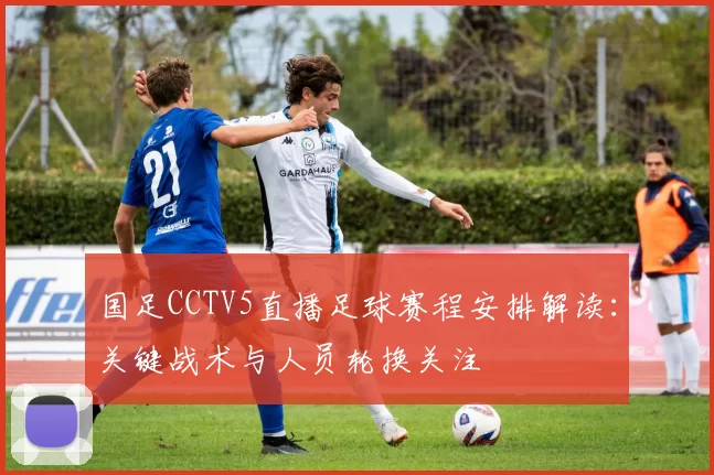 国足CCTV5直播足球赛程安排解读：关键战术与人员轮换关注